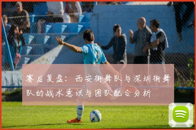 赛后复盘：西安街舞队与深圳街舞队的战术意识与团队配合分析