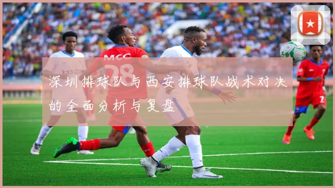 深圳排球队与西安排球队战术对决的全面分析与复盘