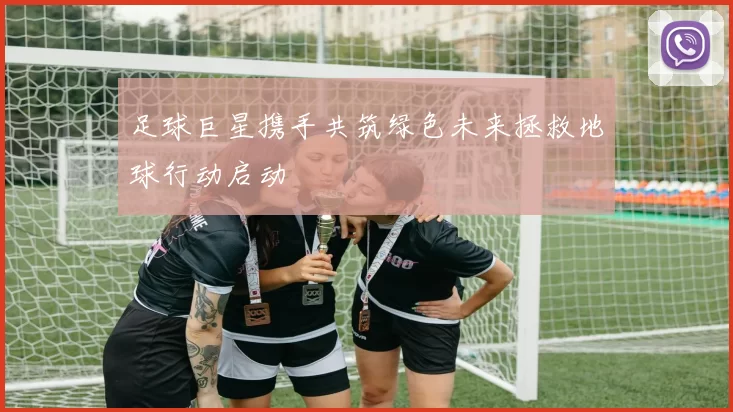 足球巨星携手共筑绿色未来拯救地球行动启动