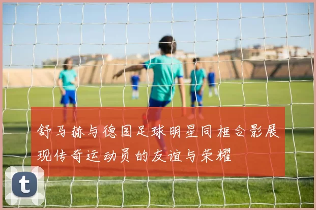 舒马赫与德国足球明星同框合影展现传奇运动员的友谊与荣耀