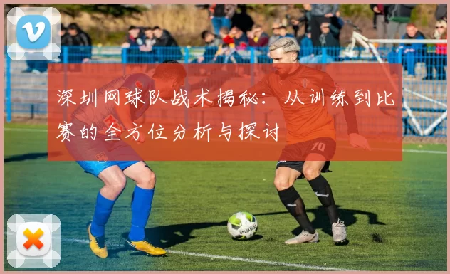 深圳网球队战术揭秘：从训练到比赛的全方位分析与探讨