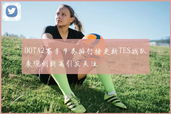 DOTA2赛季节奏排行榜更新TES战队表现创新高引发关注