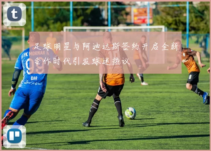 足球明星与阿迪达斯签约开启全新合作时代引发球迷热议