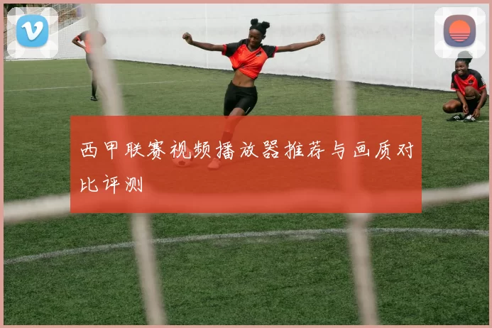 西甲联赛视频播放器推荐与画质对比评测