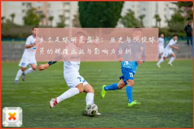 米兰足球明星盘点：历史与现役球员的辉煌成就与影响力分析
