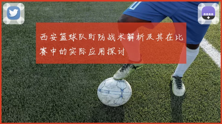 西安篮球队盯防战术解析及其在比赛中的实际应用探讨