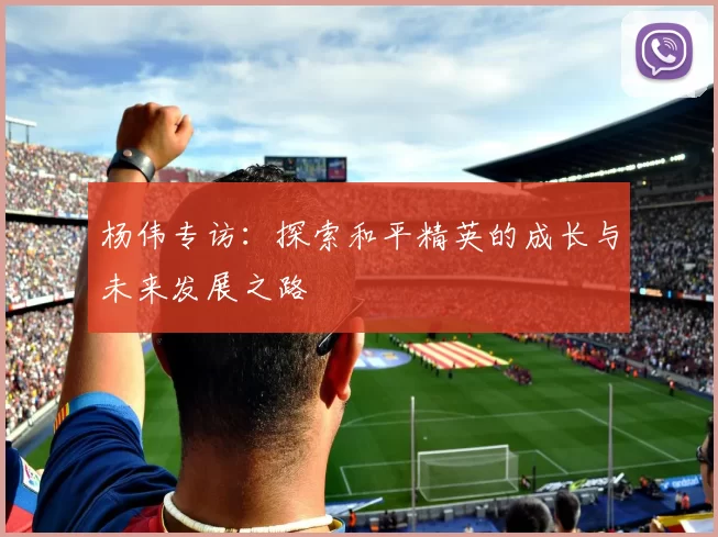 杨伟专访：探索和平精英的成长与未来发展之路