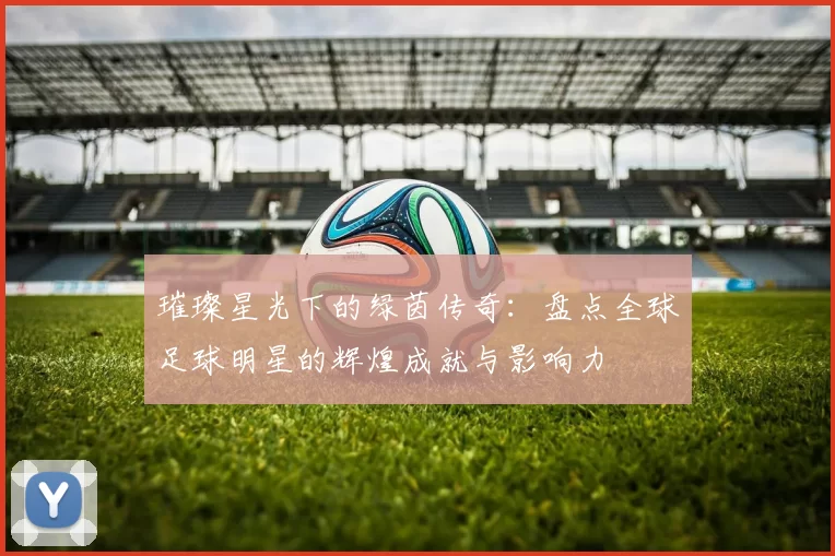 璀璨星光下的绿茵传奇：盘点全球足球明星的辉煌成就与影响力