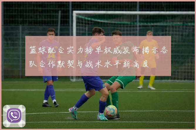 篮球配合实力榜单权威发布揭示各队合作默契与战术水平新高度
