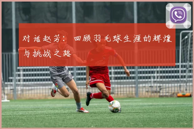 对话赵芳：回顾羽毛球生涯的辉煌与挑战之路