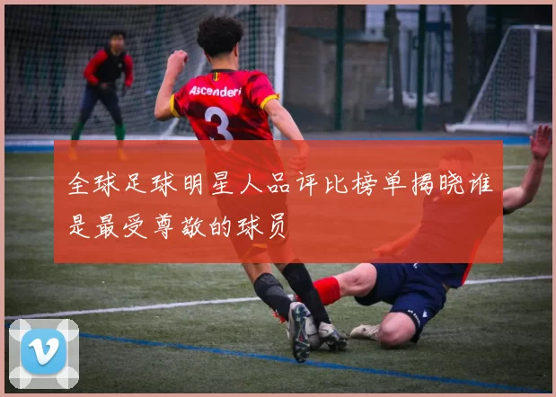 全球足球明星人品评比榜单揭晓谁是最受尊敬的球员