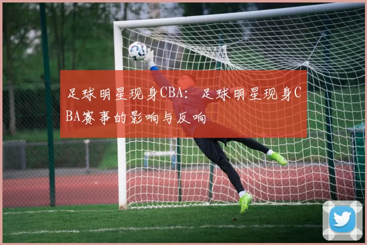 足球明星现身CBA：足球明星现身CBA赛事的影响与反响