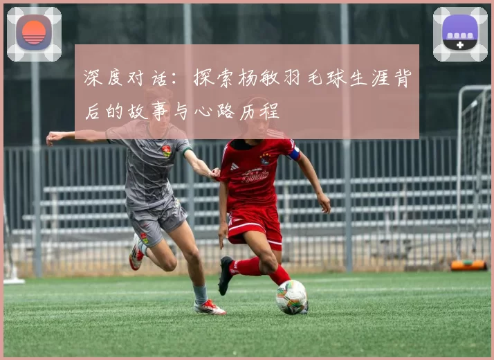 深度对话：探索杨敏羽毛球生涯背后的故事与心路历程