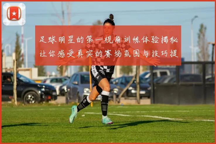 足球明星的第一视角训练体验揭秘让你感受真实的赛场氛围与技巧提升之路