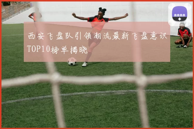 西安飞盘队引领潮流最新飞盘意识TOP10榜单揭晓