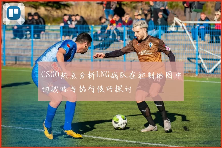 CSGO热点分析LNG战队在控制地图中的战略与执行技巧探讨