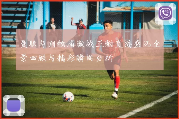 曼联与利物浦激战正酣直播盛况全景回顾与精彩瞬间分析