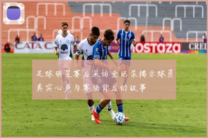 足球明星赛后采访全记录揭示球员真实心声与赛场背后的故事