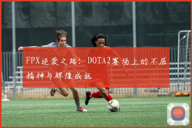 FPX逆袭之路：DOTA2赛场上的不屈精神与辉煌成就