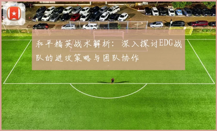 和平精英战术解析：深入探讨EDG战队的进攻策略与团队协作