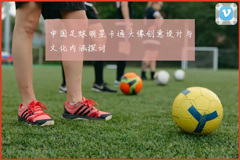 中国足球明星卡通头像创意设计与文化内涵探讨