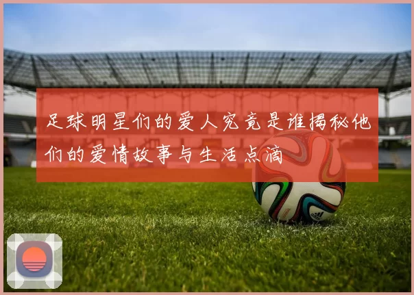 足球明星们的爱人究竟是谁揭秘他们的爱情故事与生活点滴
