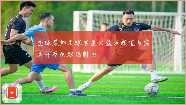 全球最帅足球明星大盘点颜值与实力并存的球场魅力
