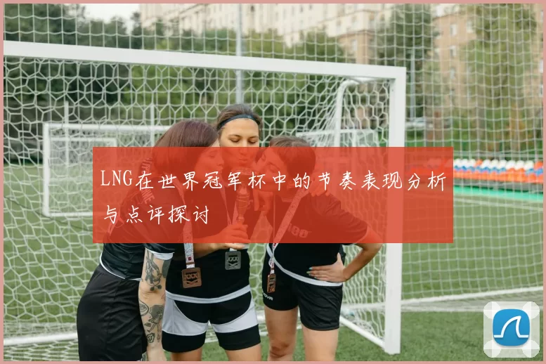 LNG在世界冠军杯中的节奏表现分析与点评探讨
