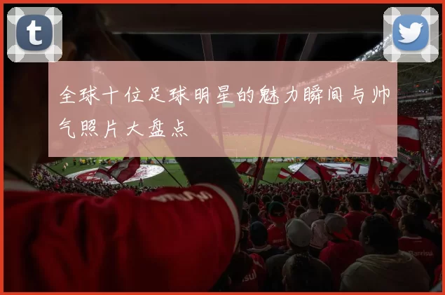 全球十位足球明星的魅力瞬间与帅气照片大盘点