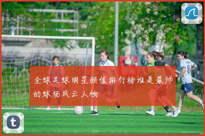 全球足球明星颜值排行榜谁是最帅的球场风云人物