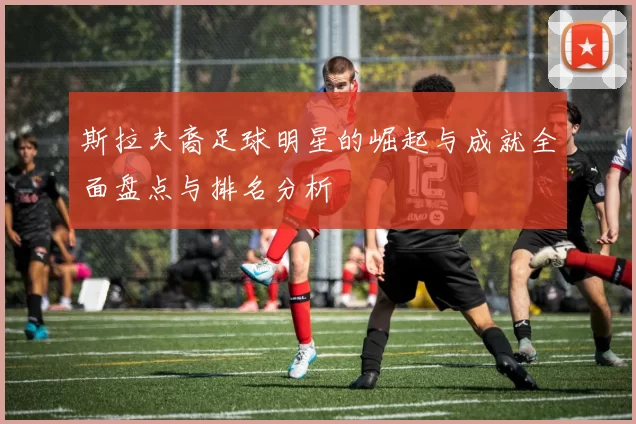 斯拉夫裔足球明星的崛起与成就全面盘点与排名分析
