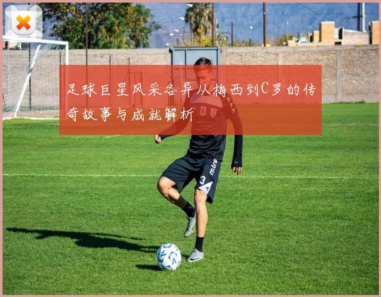 足球巨星风采各异从梅西到C罗的传奇故事与成就解析