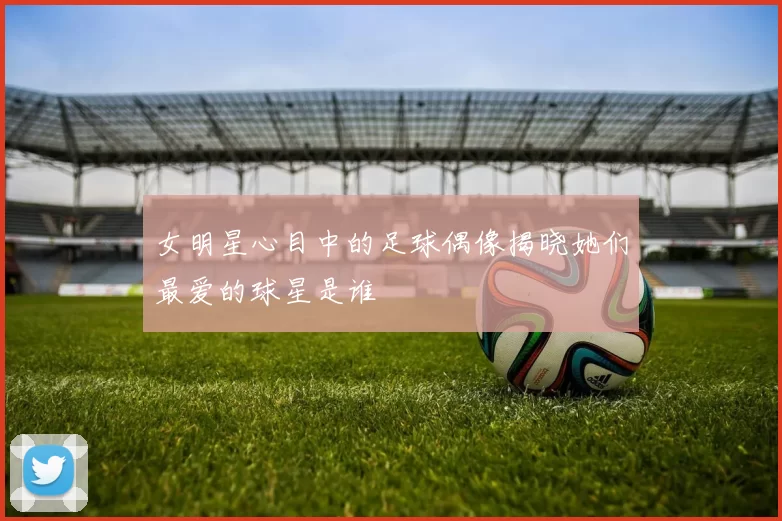 女明星心目中的足球偶像揭晓她们最爱的球星是谁