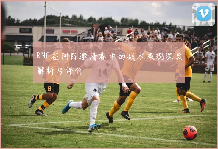 RNG在国际邀请赛中的战术表现深度解析与评价