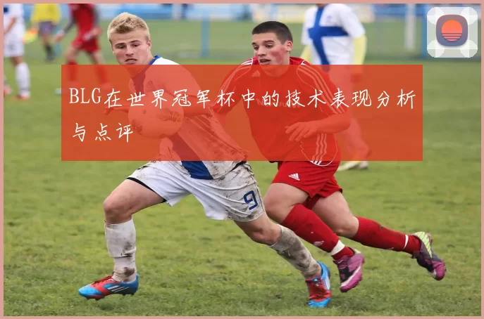 BLG在世界冠军杯中的技术表现分析与点评