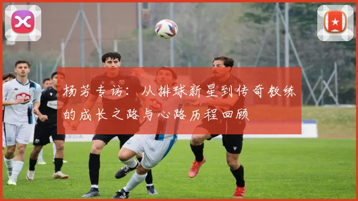杨芳专访：从排球新星到传奇教练的成长之路与心路历程回顾