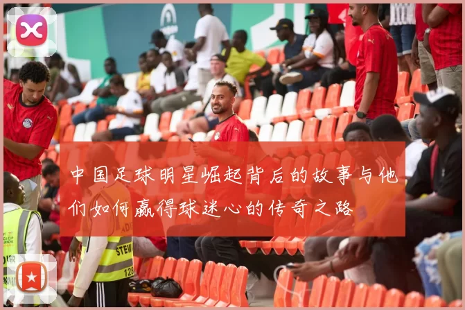 中国足球明星崛起背后的故事与他们如何赢得球迷心的传奇之路