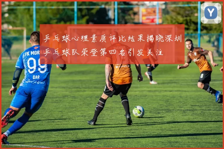乒乓球心理素质评比结果揭晓深圳乒乓球队荣登第四名引发关注