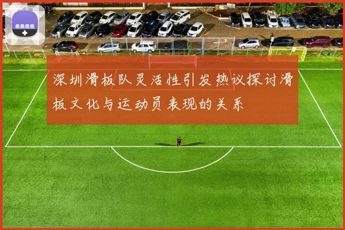 深圳滑板队灵活性引发热议探讨滑板文化与运动员表现的关系