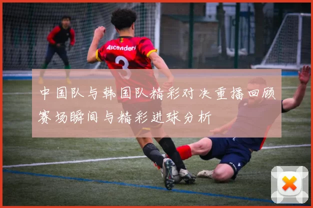 中国队与韩国队精彩对决重播回顾赛场瞬间与精彩进球分析