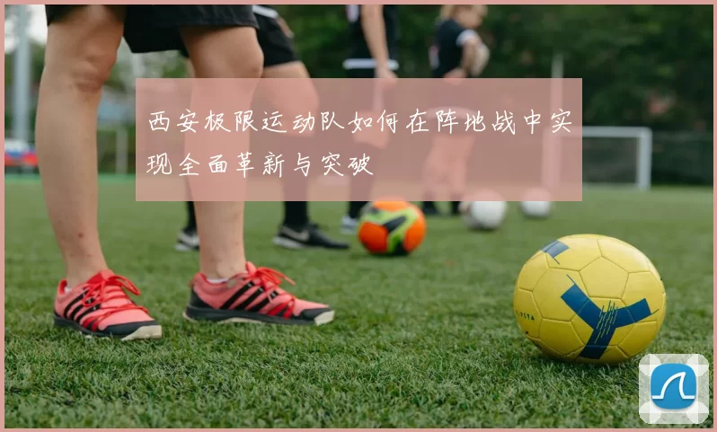 西安极限运动队如何在阵地战中实现全面革新与突破