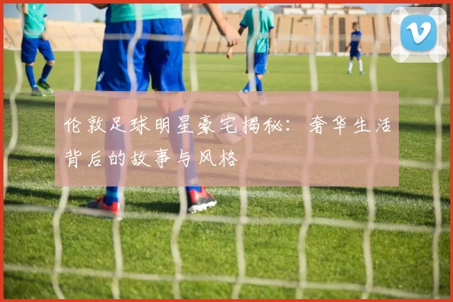 伦敦足球明星豪宅揭秘：奢华生活背后的故事与风格