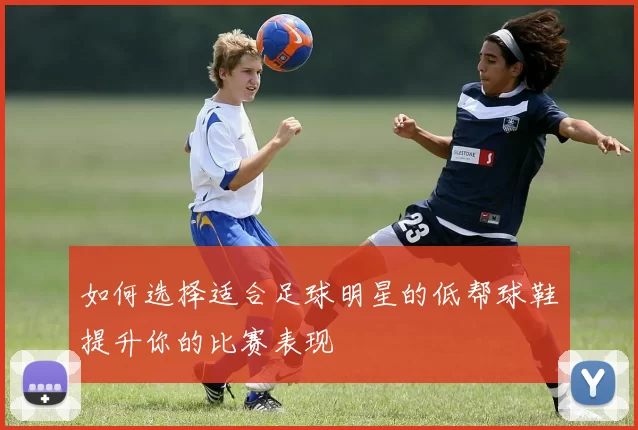如何选择适合足球明星的低帮球鞋提升你的比赛表现