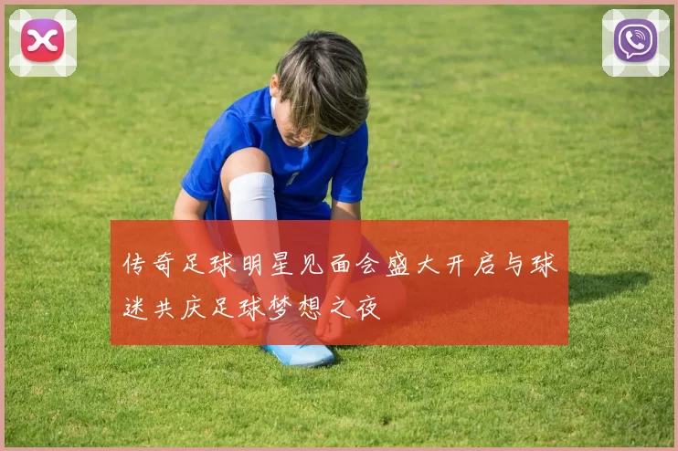 传奇足球明星见面会盛大开启与球迷共庆足球梦想之夜