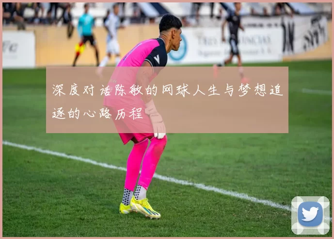深度对话陈敏的网球人生与梦想追逐的心路历程