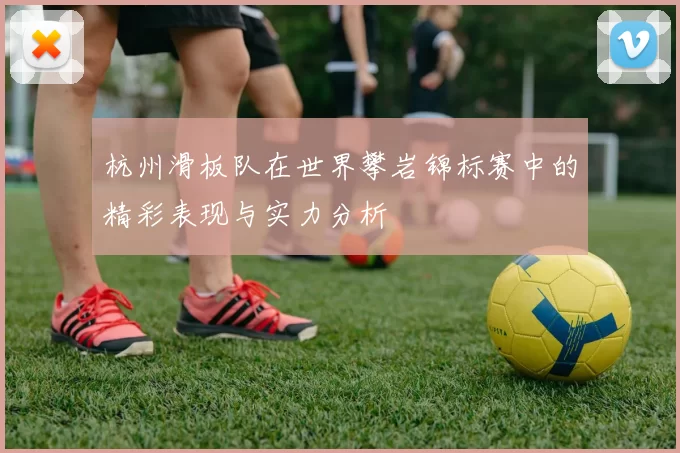 杭州滑板队在世界攀岩锦标赛中的精彩表现与实力分析