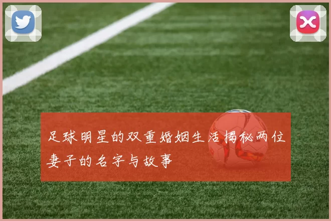 足球明星的双重婚姻生活揭秘两位妻子的名字与故事