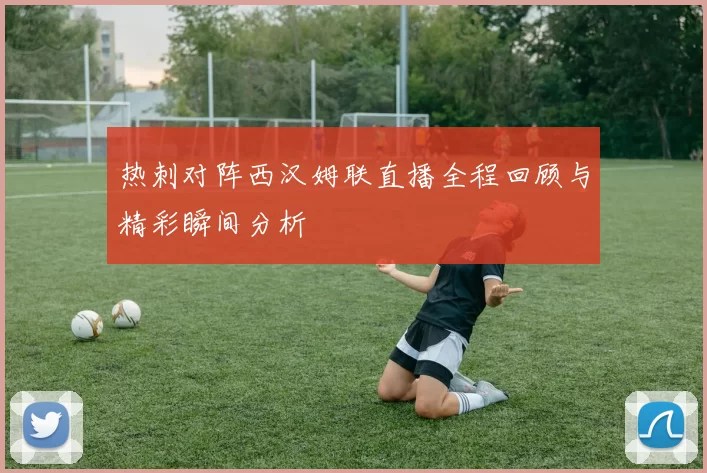 热刺对阵西汉姆联直播全程回顾与精彩瞬间分析