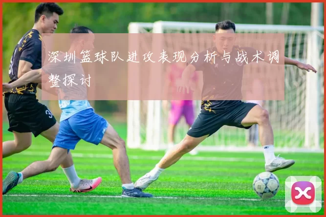 深圳篮球队进攻表现分析与战术调整探讨