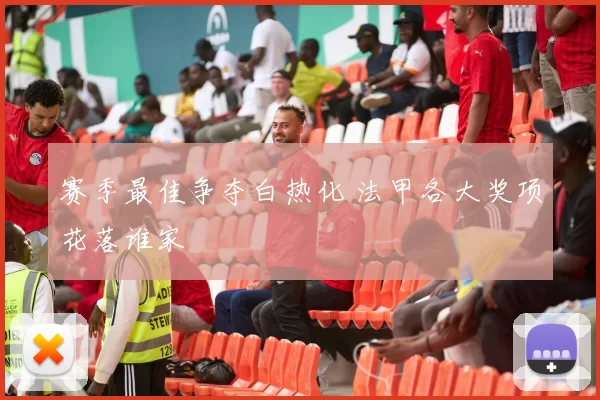 赛季最佳争夺白热化 法甲各大奖项花落谁家